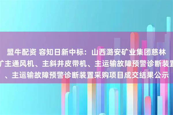 盟牛配资 容知日新中标：山西潞安矿业集团慈林山煤业有限公司夏店煤矿主通风机、主斜井皮带机、主运输故障预警诊断装置采购项目成交结果公示