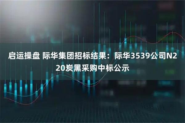 启运操盘 际华集团招标结果：际华3539公司N220炭黑采购中标公示
