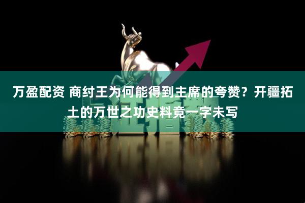 万盈配资 商纣王为何能得到主席的夸赞？开疆拓土的万世之功史料竟一字未写