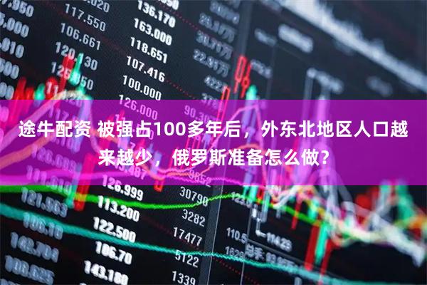 途牛配资 被强占100多年后，外东北地区人口越来越少，俄罗斯准备怎么做？