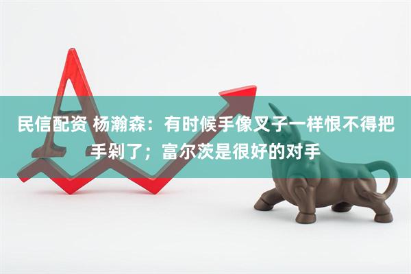 民信配资 杨瀚森：有时候手像叉子一样恨不得把手剁了；富尔茨是很好的对手