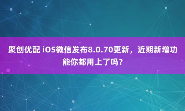 聚创优配 iOS微信发布8.0.70更新，近期新增功能你都用上了吗？