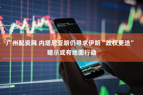 广州配资网 内塔尼亚胡仍寻求伊朗“政权更迭” 暗示或有地面行动