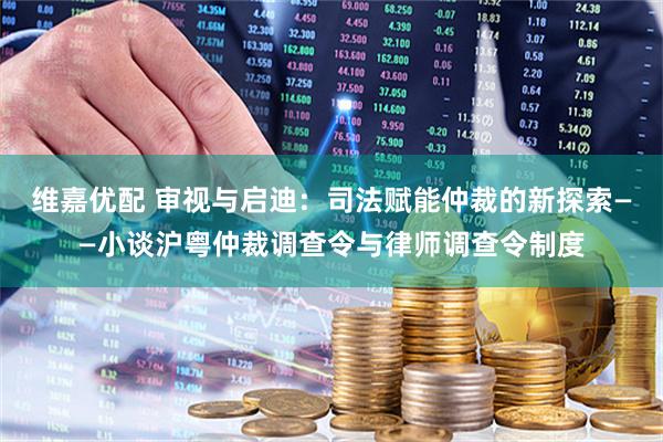 维嘉优配 审视与启迪：司法赋能仲裁的新探索——小谈沪粤仲裁调查令与律师调查令制度