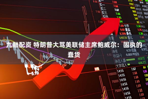 九融配资 特朗普大骂美联储主席鲍威尔：固执的蠢货