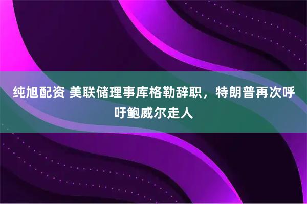 纯旭配资 美联储理事库格勒辞职，特朗普再次呼吁鲍威尔走人
