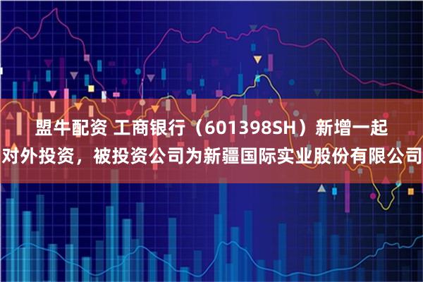 盟牛配资 工商银行（601398SH）新增一起对外投资，被投资公司为新疆国际实业股份有限公司