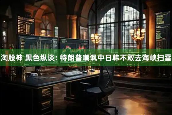 淘股神 黑色纵谈: 特朗普嘲讽中日韩不敢去海峡扫雷