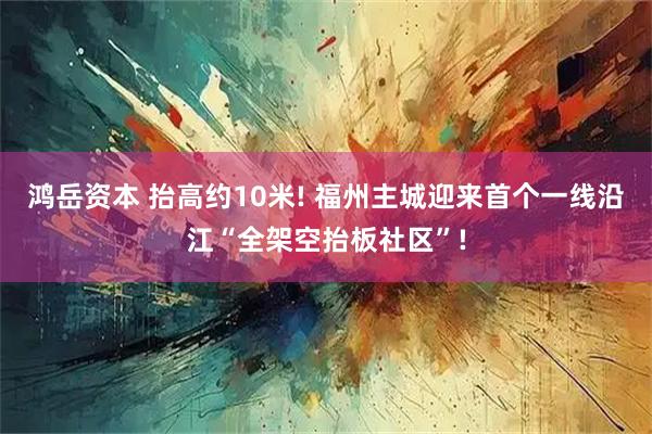 鸿岳资本 抬高约10米! 福州主城迎来首个一线沿江“全架空抬板社区”!