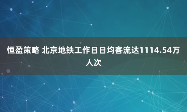 恒盈策略 北京地铁工作日日均客流达1114.54万人次