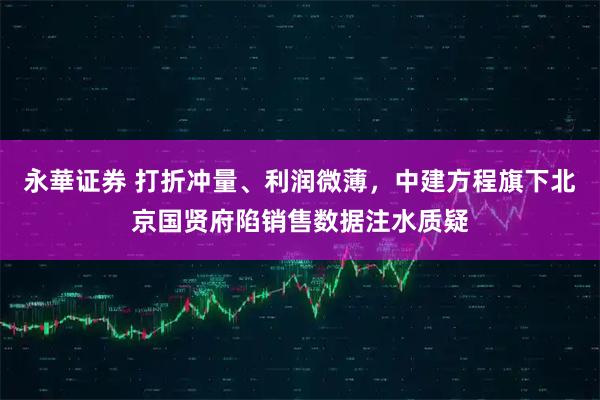 永華证券 打折冲量、利润微薄，中建方程旗下北京国贤府陷销售数据注水质疑