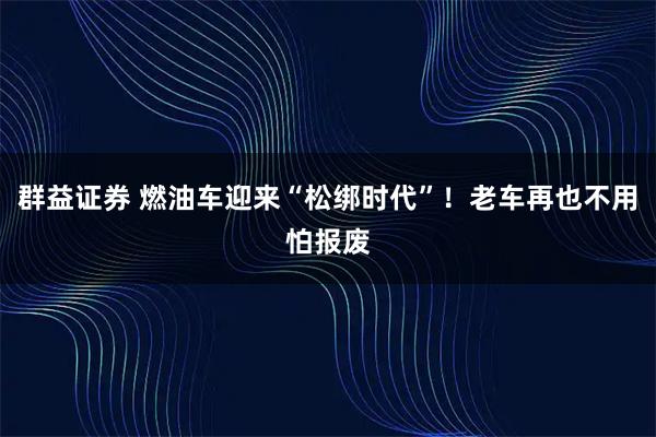 群益证券 燃油车迎来“松绑时代”！老车再也不用怕报废