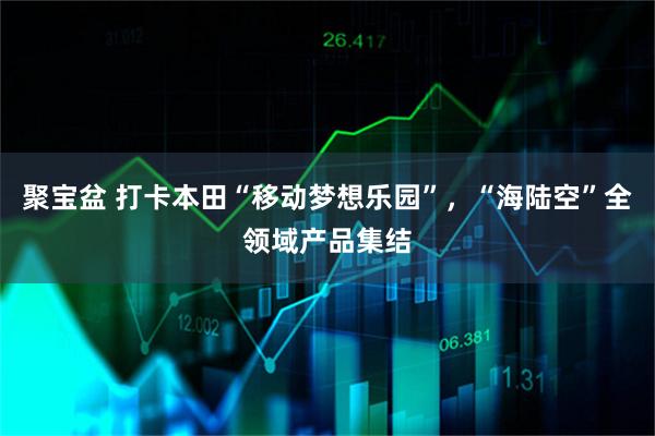 聚宝盆 打卡本田“移动梦想乐园”，“海陆空”全领域产品集结