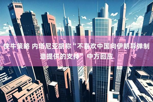 快牛策略 内塔尼亚胡称“不喜欢中国向伊朗导弹制造提供的支持” 中方回应